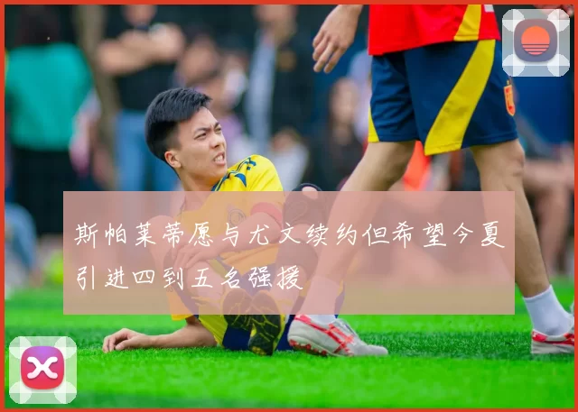 斯帕莱蒂愿与尤文续约但希望今夏引进四到五名强援
