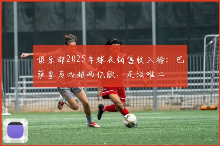 俱乐部2025年球衣销售收入榜：巴萨皇马均超两亿欧，足坛唯二