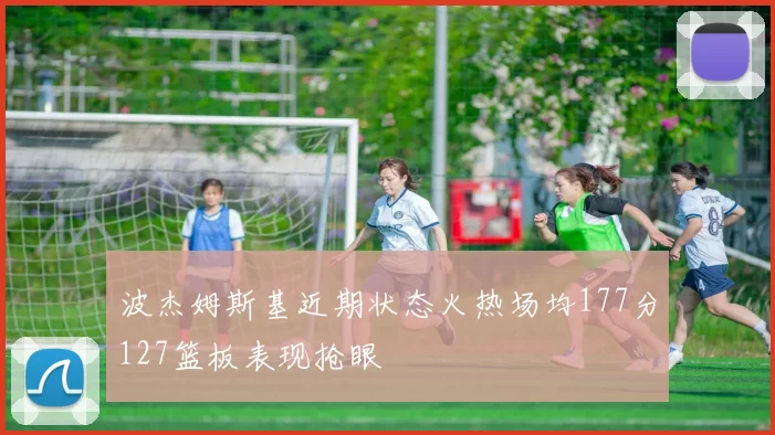 波杰姆斯基近期状态火热场均177分127篮板表现抢眼