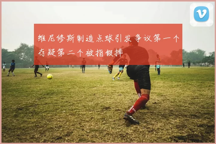 维尼修斯制造点球引发争议第一个存疑第二个被指假摔