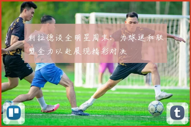 利拉德谈全明星周末：为球迷和联盟全力以赴展现精彩对决