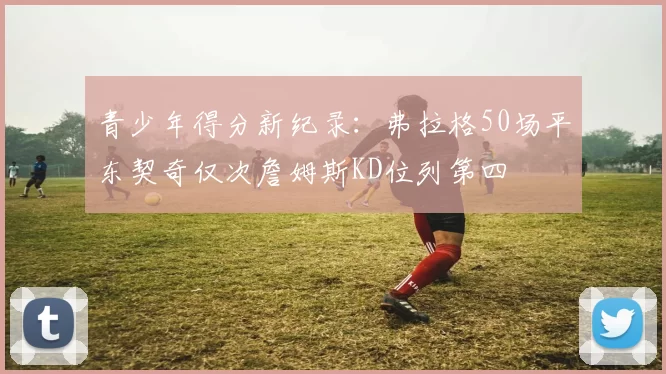 青少年得分新纪录：弗拉格50场平东契奇仅次詹姆斯KD位列第四