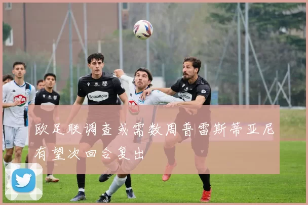 欧足联调查或需数周普雷斯蒂亚尼有望次回合复出
