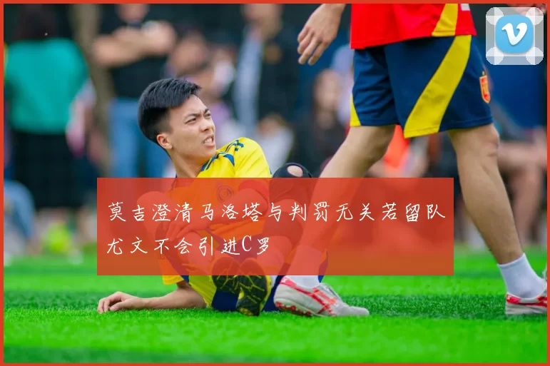莫吉澄清马洛塔与判罚无关若留队尤文不会引进C罗