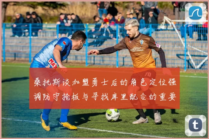 桑托斯谈加盟勇士后的角色定位强调防守抢板与寻找库里配合的重要性
