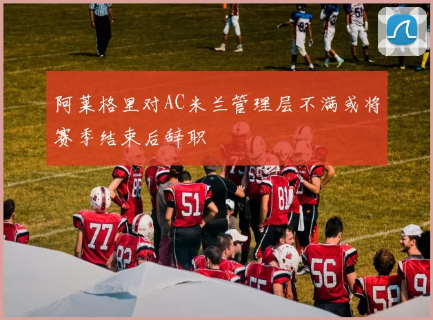 阿莱格里对AC米兰管理层不满或将赛季结束后辞职