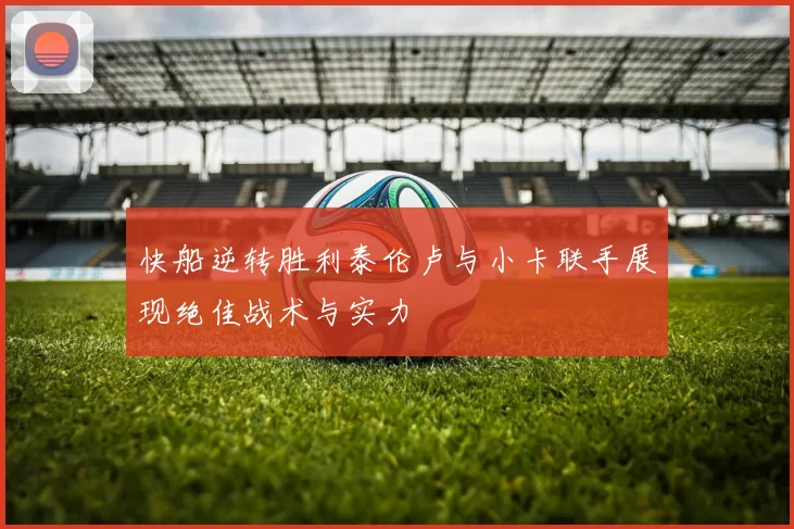 快船逆转胜利泰伦卢与小卡联手展现绝佳战术与实力