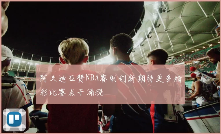 阿夫迪亚赞NBA赛制创新期待更多精彩比赛点子涌现