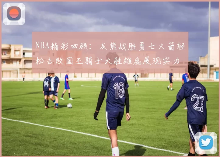 NBA精彩回顾：灰熊战胜勇士火箭轻松击败国王骑士大胜雄鹿展现实力