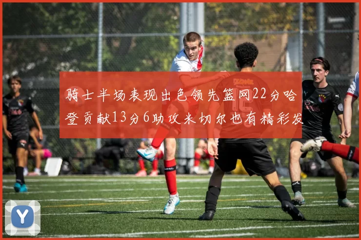 骑士半场表现出色领先篮网22分哈登贡献13分6助攻米切尔也有精彩发挥