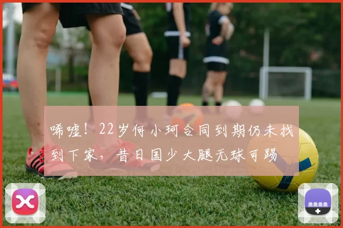 唏嘘！22岁何小珂合同到期仍未找到下家，昔日国少大腿无球可踢