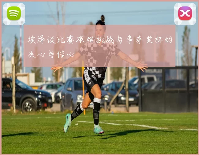 埃泽谈比赛艰难挑战与争夺奖杯的决心与信心