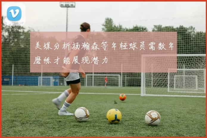 美媒分析杨瀚森等年轻球员需数年磨练才能展现潜力