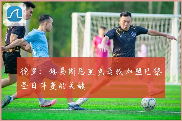 德罗：路易斯恩里克是我加盟巴黎圣日耳曼的关键